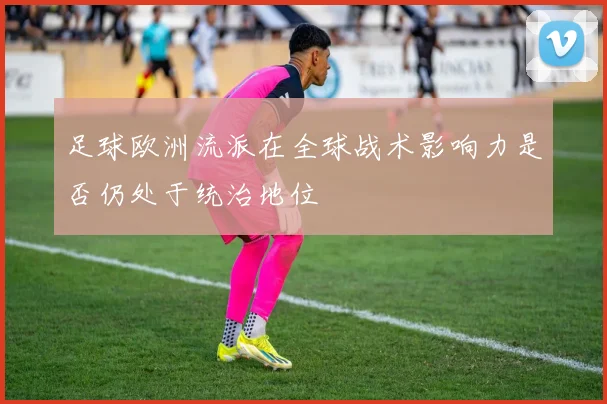 足球欧洲流派在全球战术影响力是否仍处于统治地位